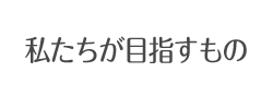 私たちが目指すもの